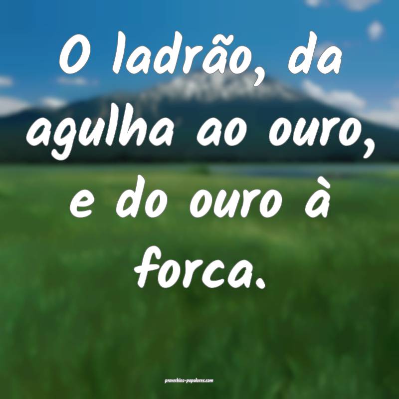 O ladrão, da agulha ao ouro, e do ouro à forca.
...