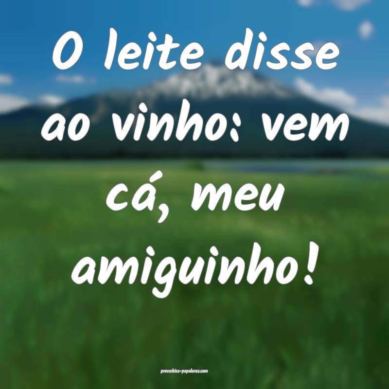 O leite disse ao vinho: vem cá, meu amiguinho!
...