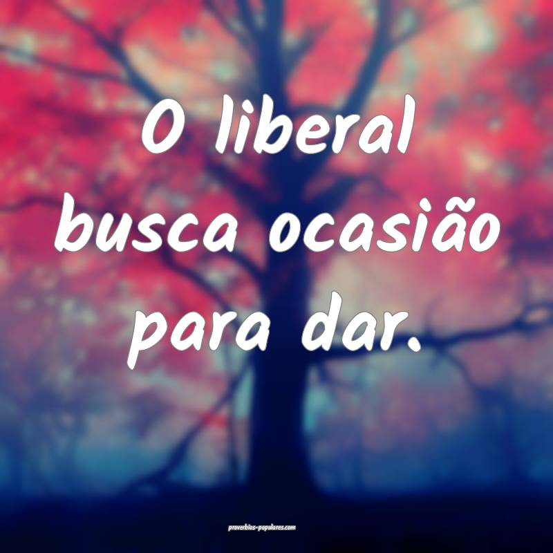 O liberal busca ocasião para dar.
 ...