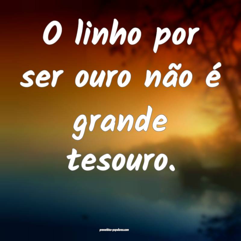 O linho por ser ouro não é grande tesouro.
...