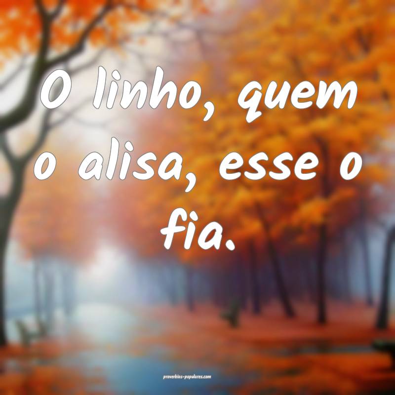 O linho, quem o alisa, esse o fia.
 ...