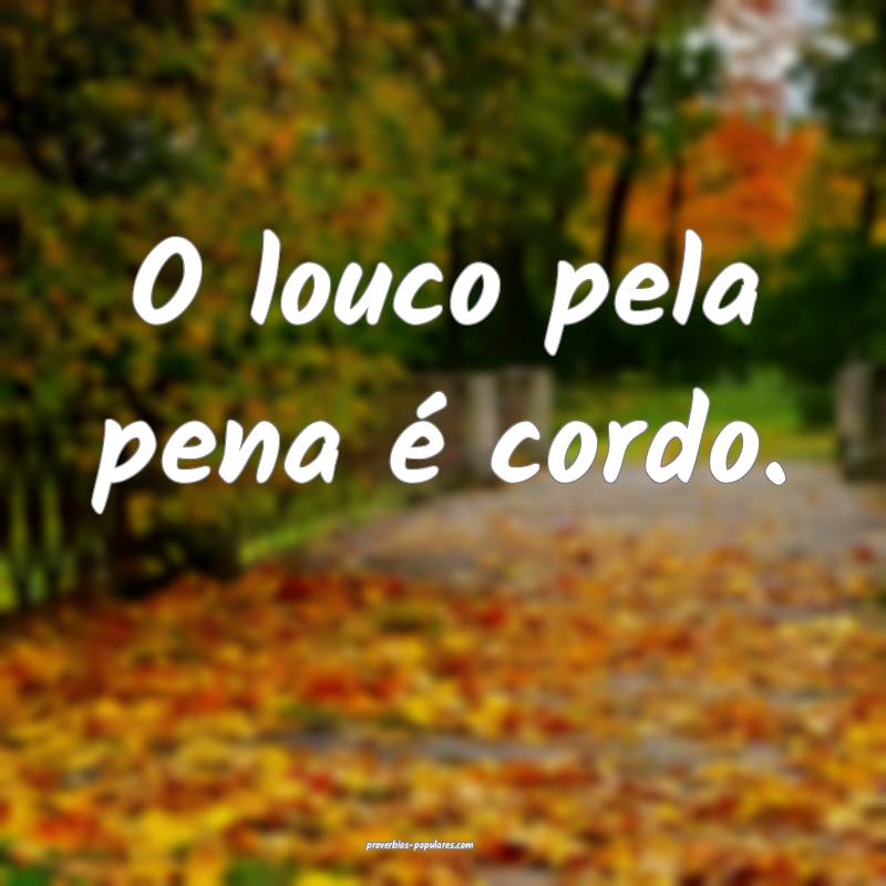 O louco pela pena é cordo.
...