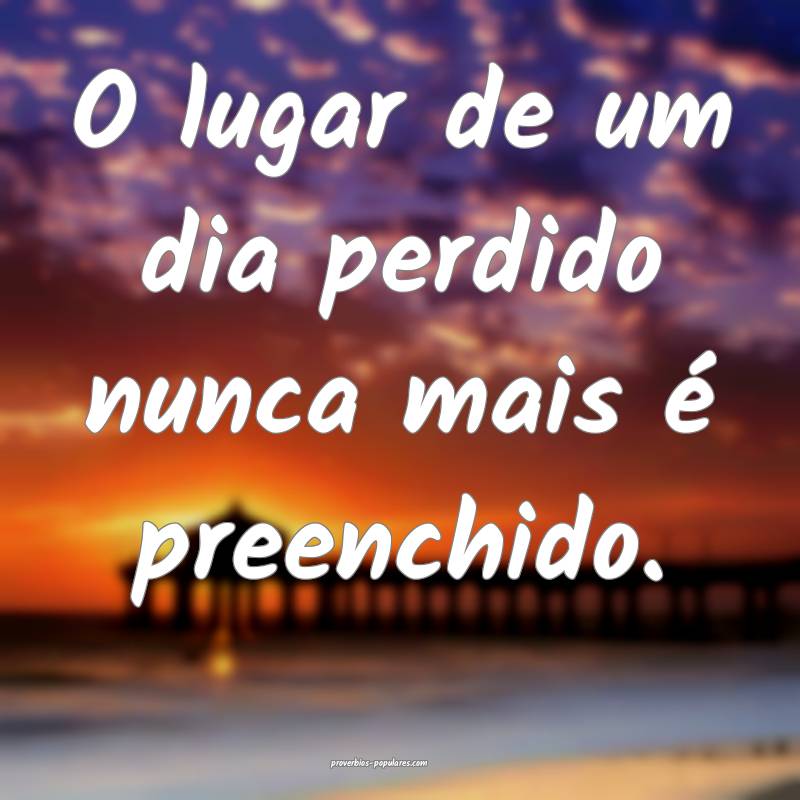 O lugar de um dia perdido nunca mais é preenchido.
...