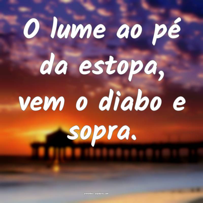 O lume ao pé da estopa, vem o diabo e sopra.
 ...