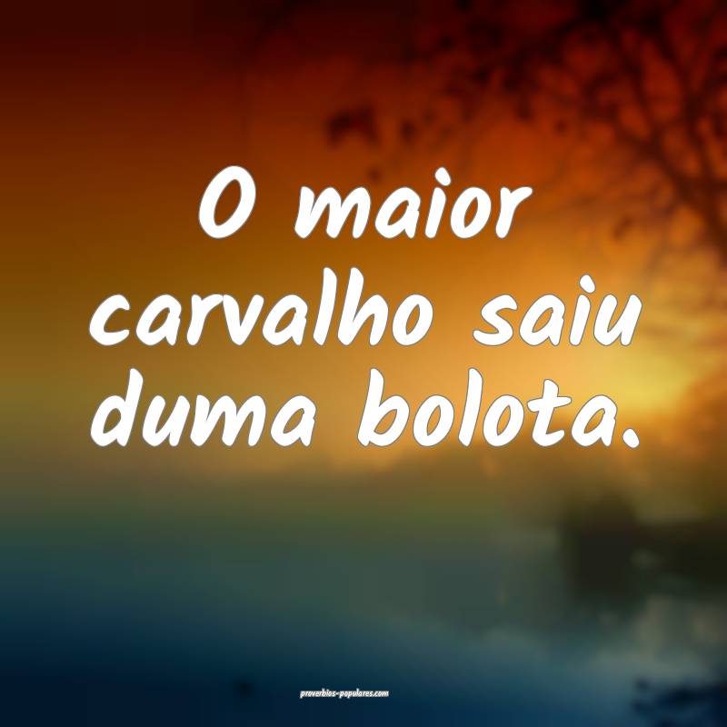 O maior carvalho saiu duma bolota.
...