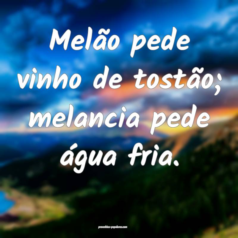 Melão pede vinho de tostão; melancia pede água fria.
...