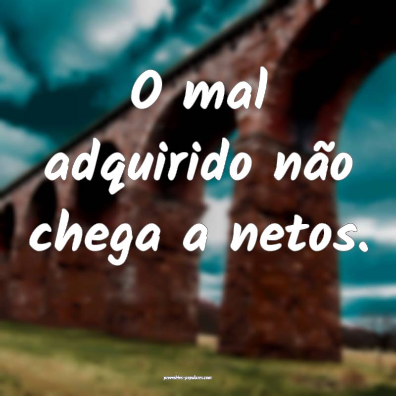 O mal adquirido não chega a netos.
...