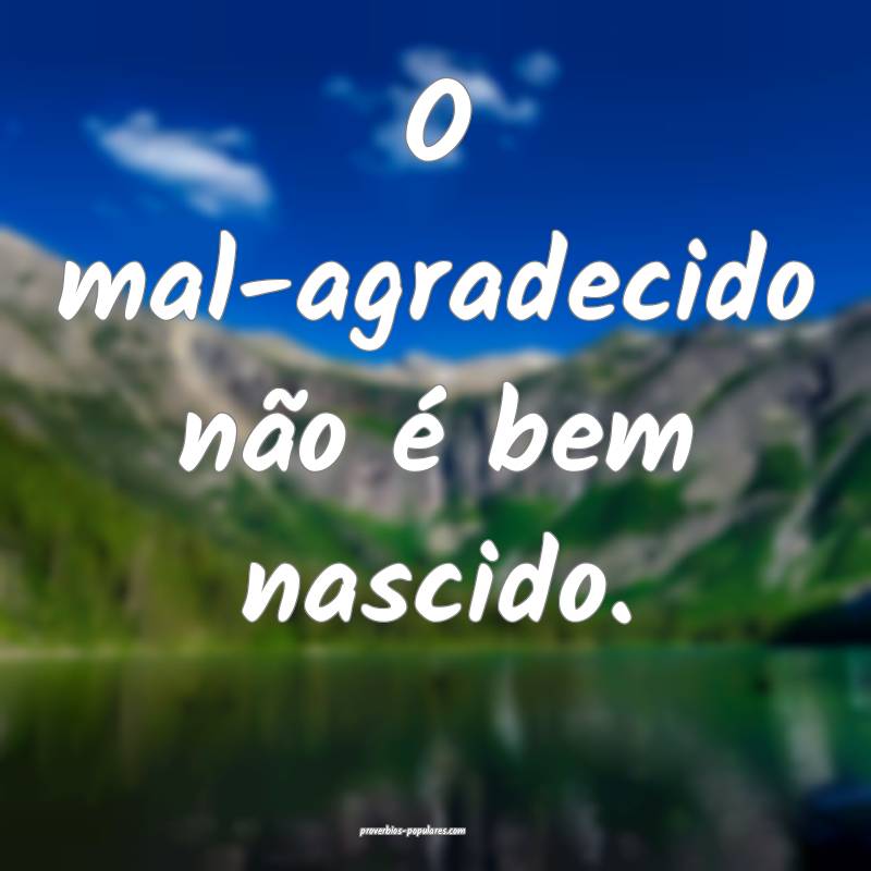 O mal-agradecido não é bem nascido.
...