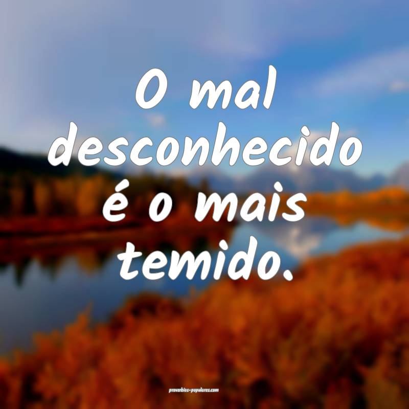 O mal desconhecido é o mais temido.
...