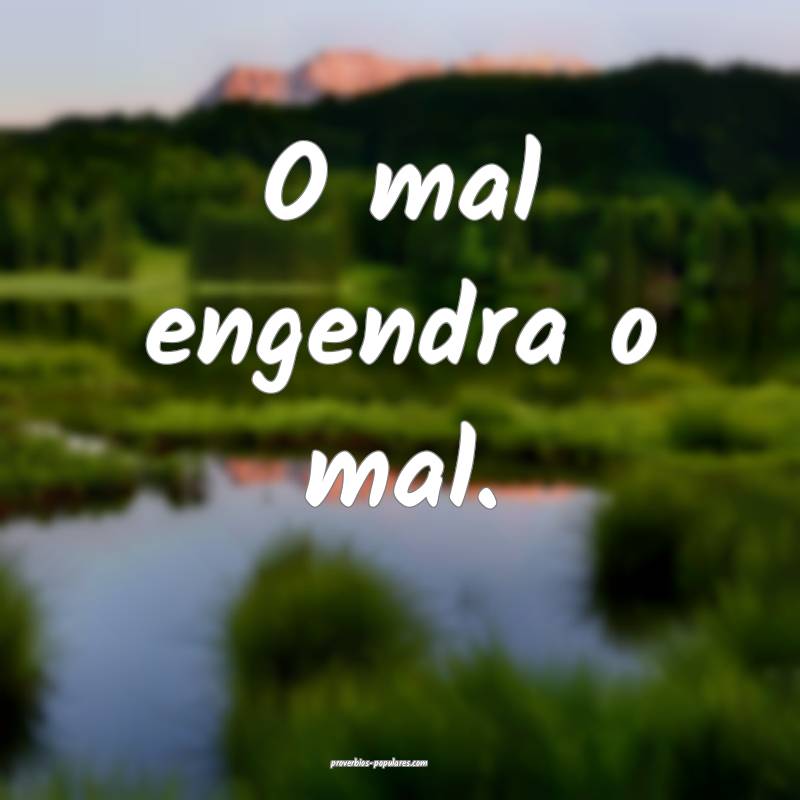 O mal engendra o mal.
 ...