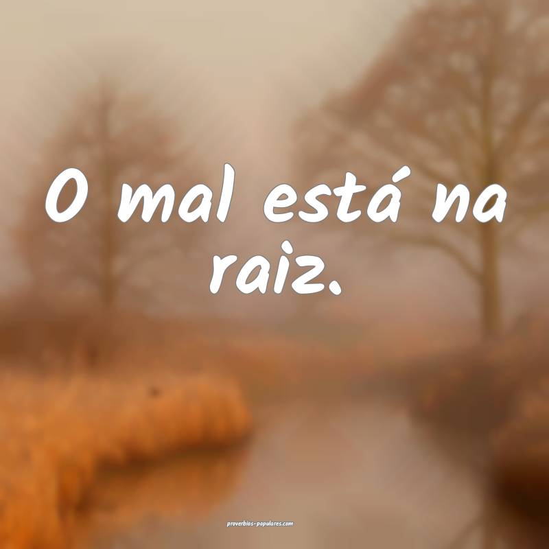 O mal está na raiz.
...