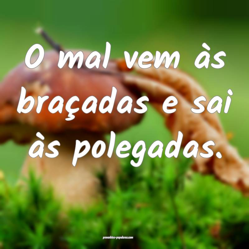 O mal vem às braçadas e sai às polegadas.
...