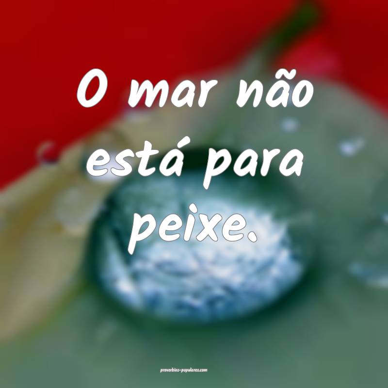 O mar não está para peixe.
 ...