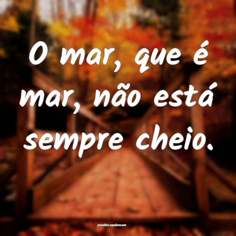 O mar, que é mar, não está sempre cheio.
...