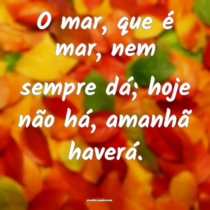 O mar, que é mar, nem sempre dá; hoje não há, amanhã haverá.
...