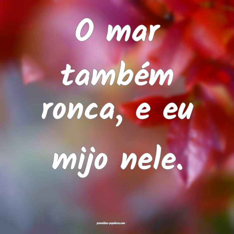 O mar também ronca, e eu mijo nele.
...