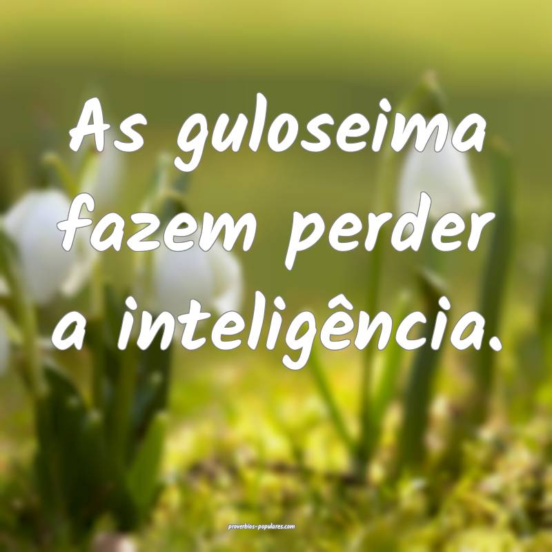 As guloseima fazem perder a inteligência.
...