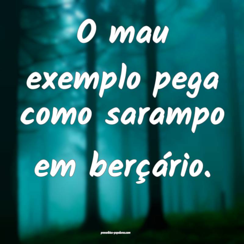 O mau exemplo pega como sarampo em berçário.
 ...