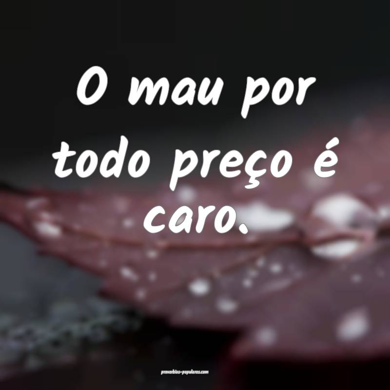 O mau por todo preço é caro.
...