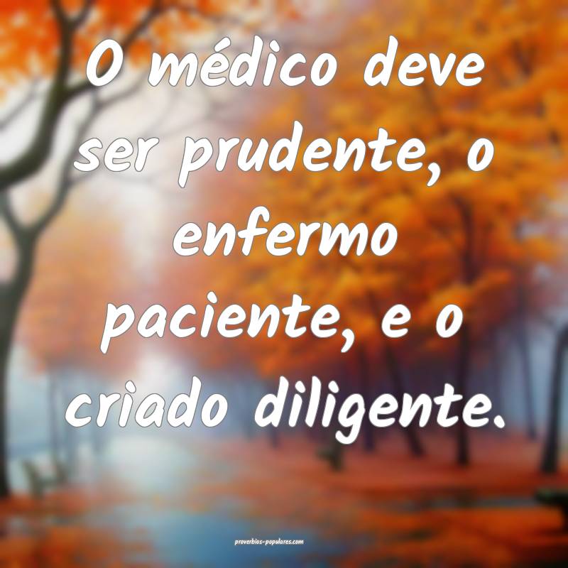 O médico deve ser prudente, o enfermo paciente, e o criado diligente....