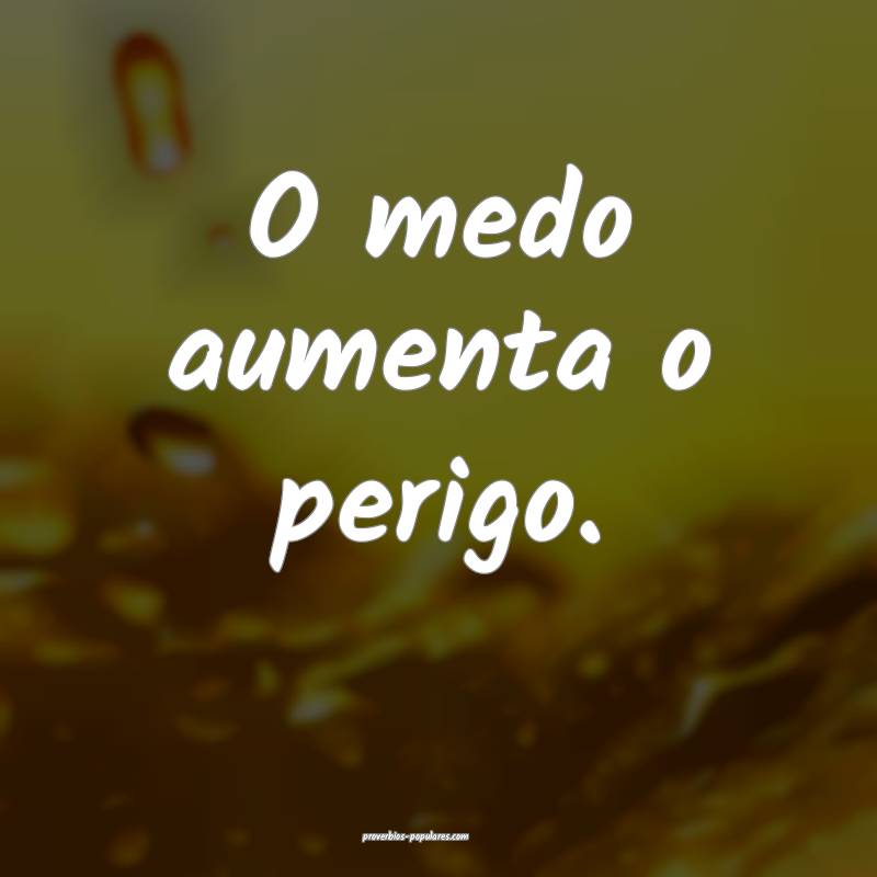 O medo aumenta o perigo.
 ...