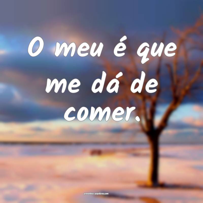O meu é que me dá de comer.
 ...