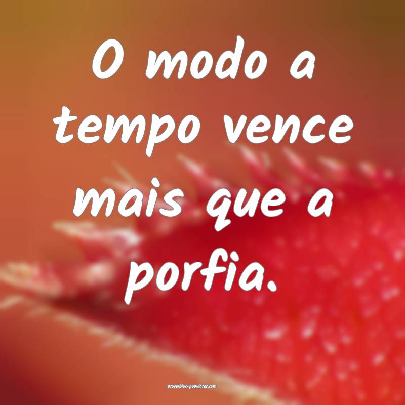 O modo a tempo vence mais que a porfia.
 ...