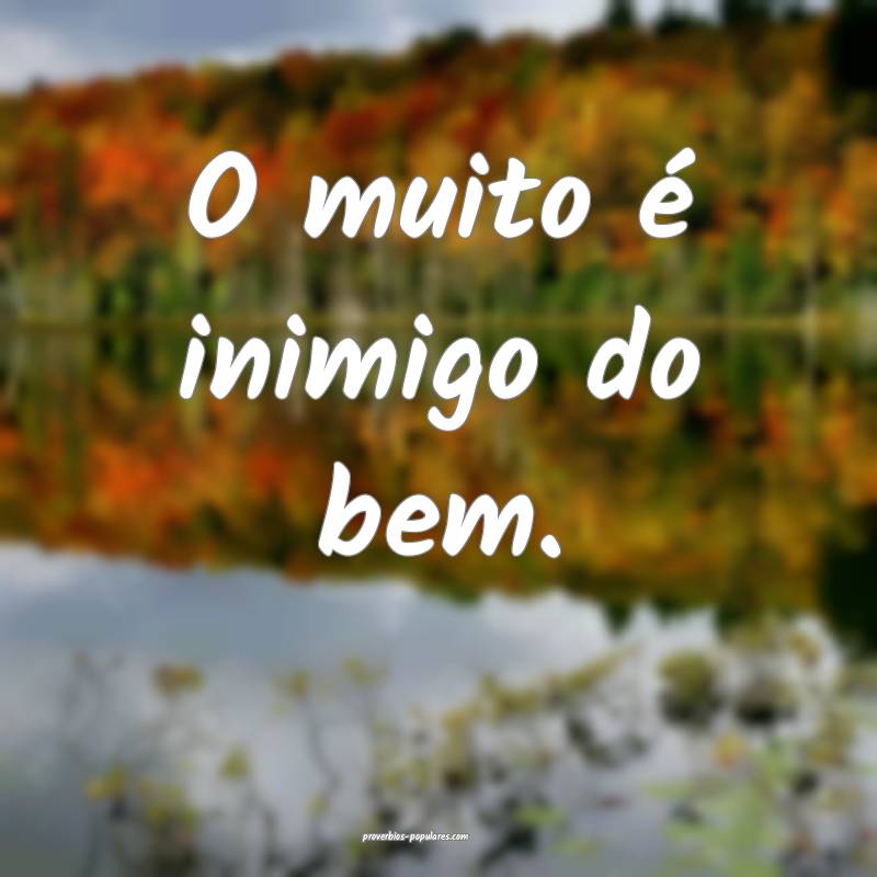 O muito é inimigo do bem.
 ...