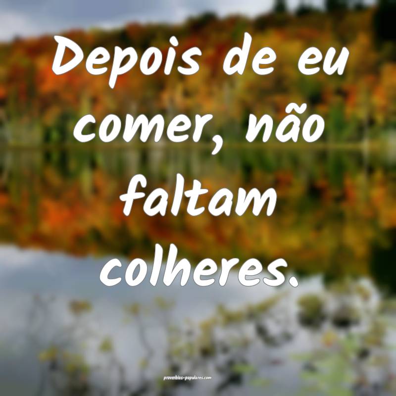 Depois de eu comer, não faltam colheres.
 ...