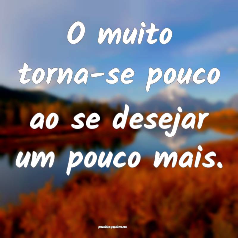 O muito torna-se pouco ao se desejar um pouco mais.
...