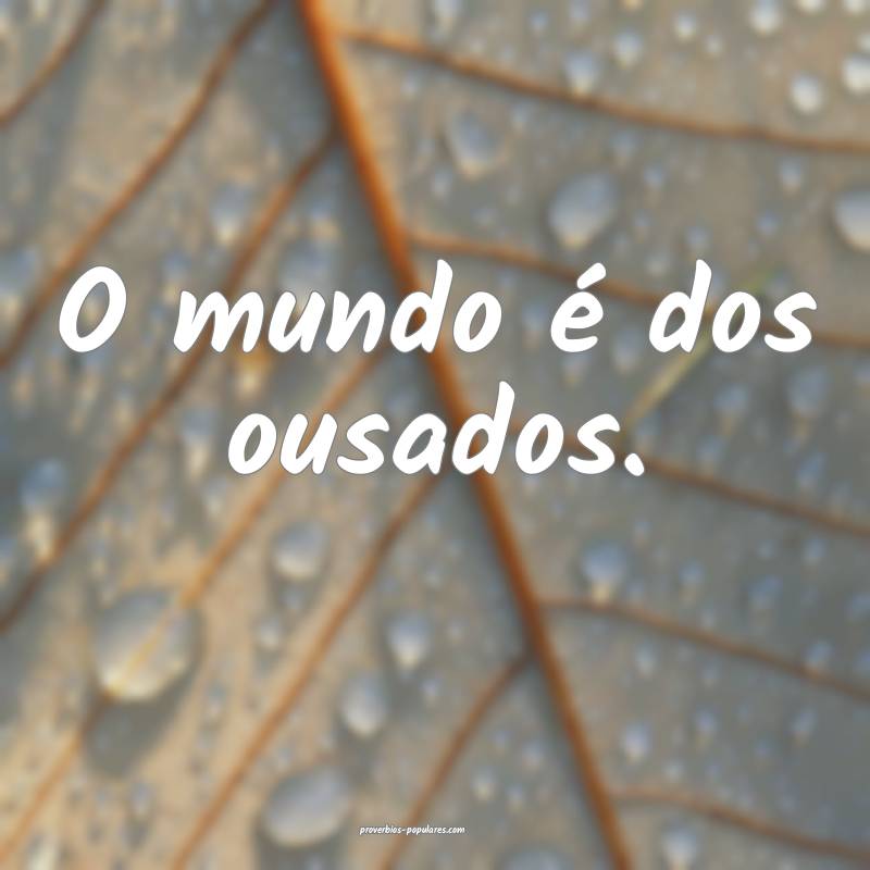 O mundo é dos ousados.
...