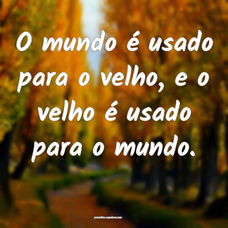 O mundo é usado para o velho, e o velho é usado  ...