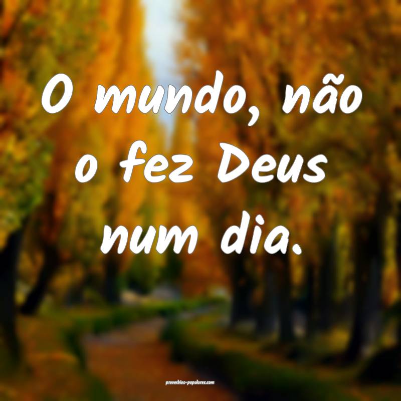 O mundo, não o fez Deus num dia.
...