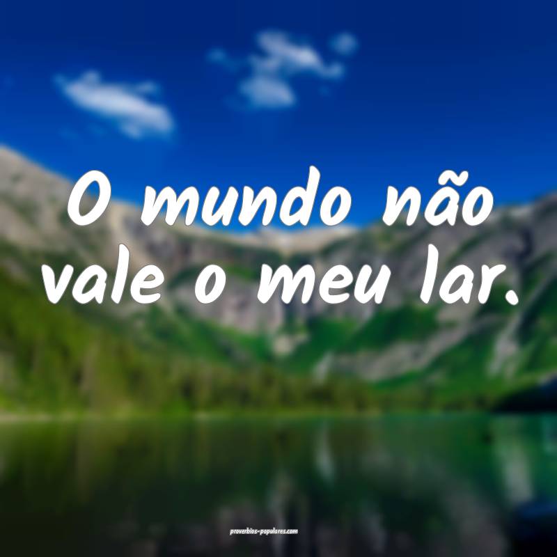 O mundo não vale o meu lar.
 ...