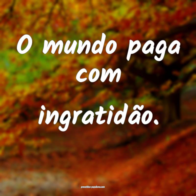 O mundo paga com ingratidão.
 ...