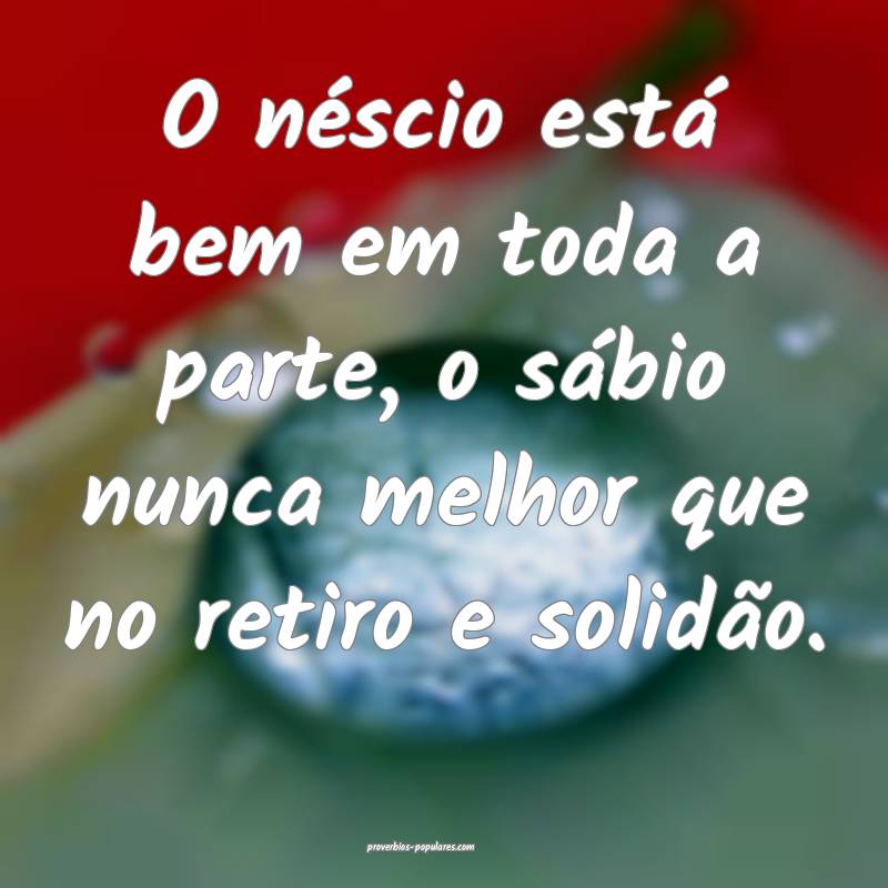 O néscio está bem em toda a parte, o sábio nunca melhor que no reti...