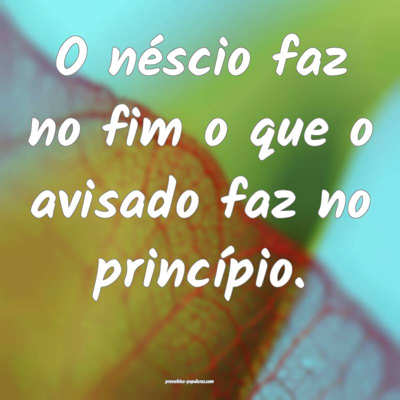 O néscio faz no fim o que o avisado faz no princ ...
