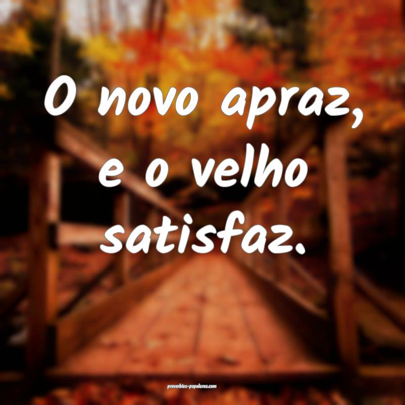 O novo apraz, e o velho satisfaz.
 ...