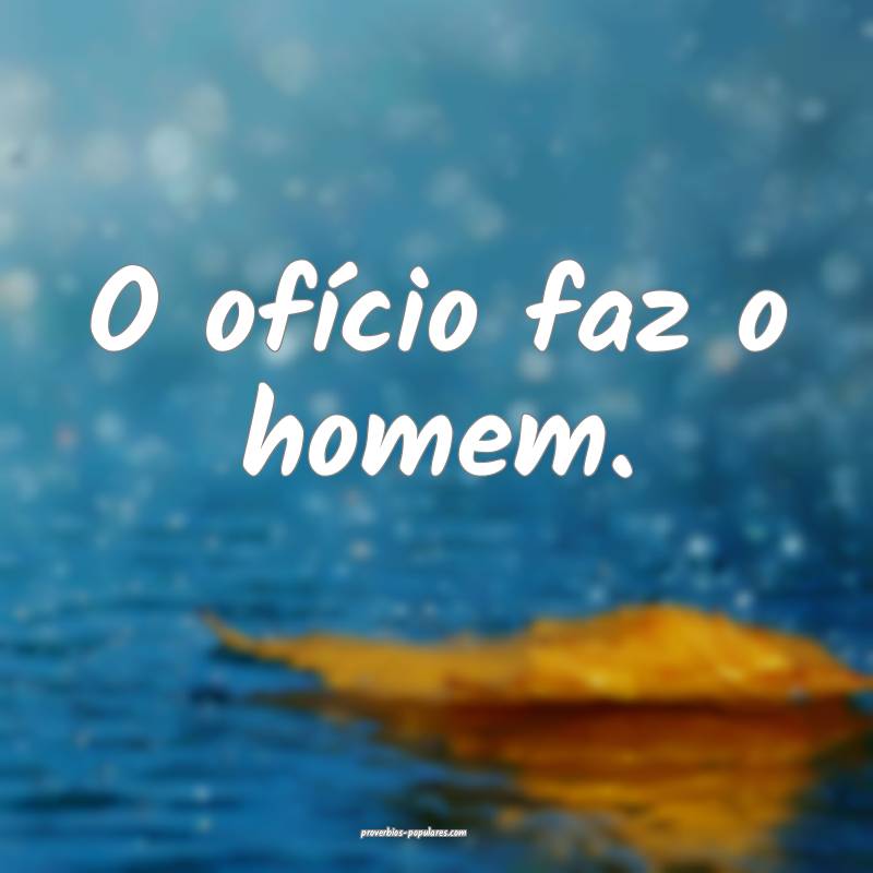 O ofício faz o homem.
...