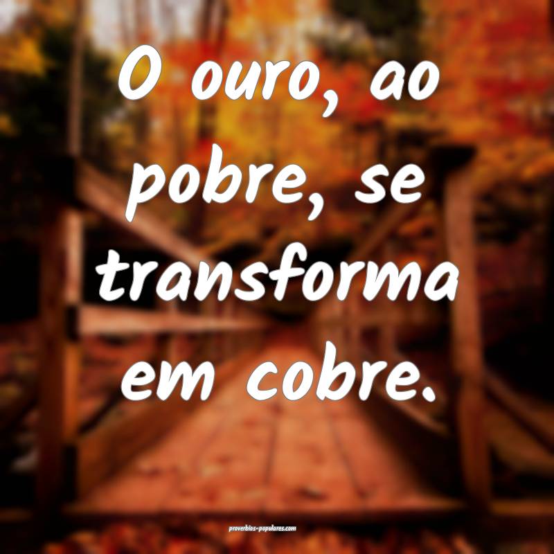 O ouro, ao pobre, se transforma em cobre.
...