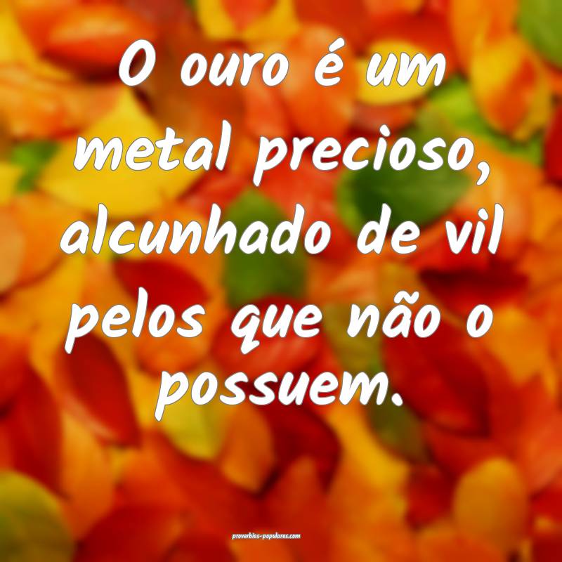 O ouro é um metal precioso, alcunhado de vil pelos que não o possuem...
