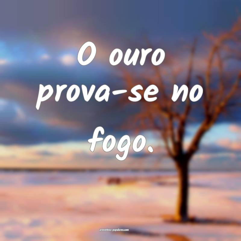 O ouro prova-se no fogo.
...