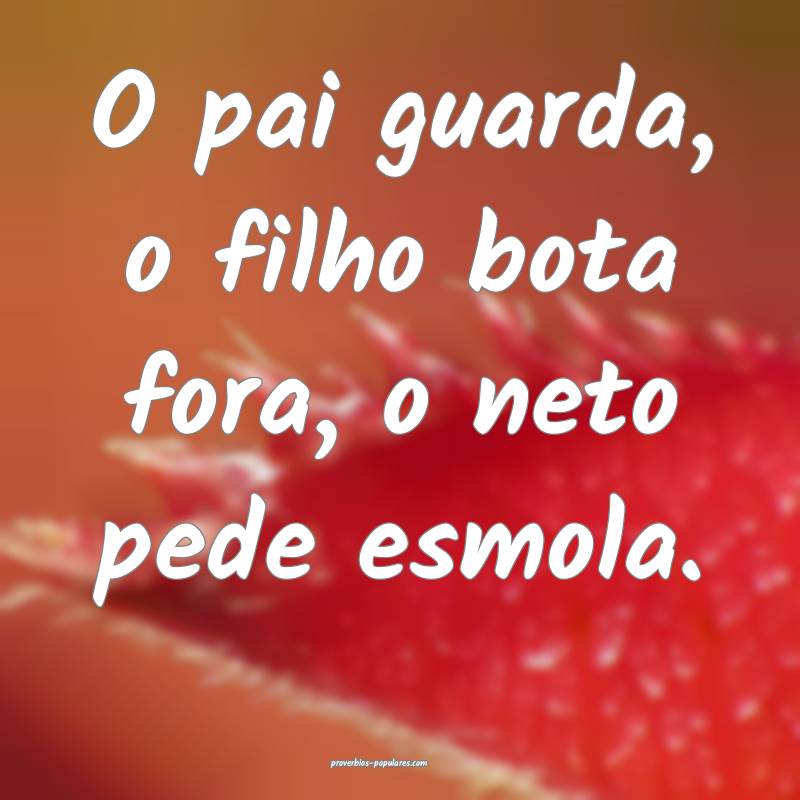 O pai guarda, o filho bota fora, o neto pede esmol ...