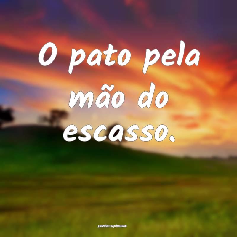 O pato pela mão do escasso.
 ...