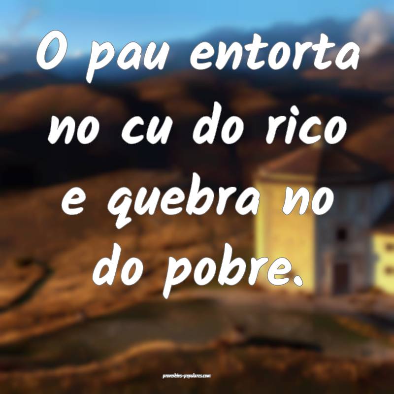 O pau entorta no cu do rico e quebra no do pobre.
 ...