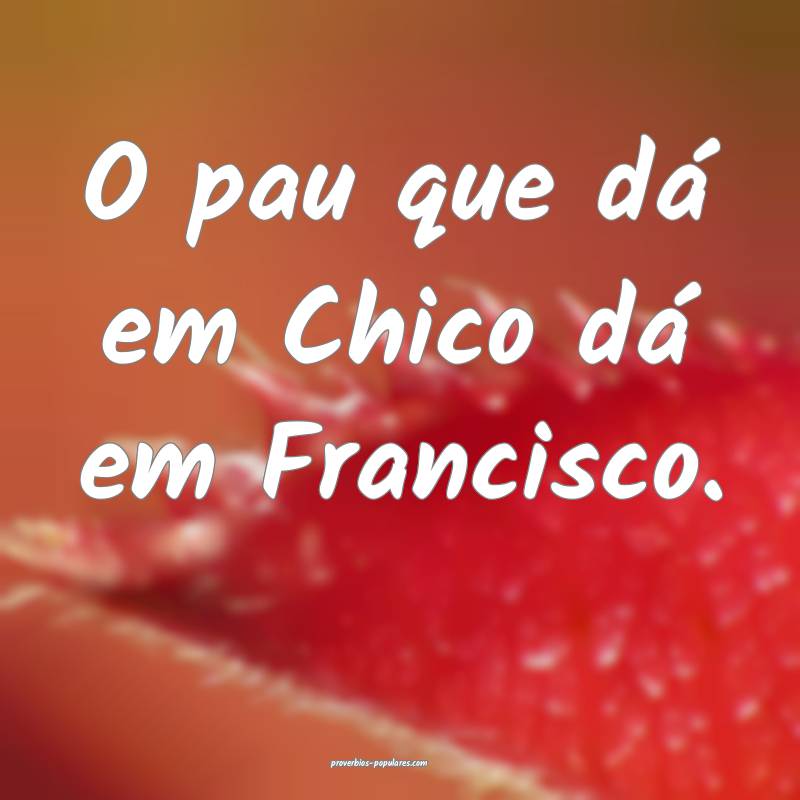 O pau que dá em Chico dá em Francisco.
 ...
