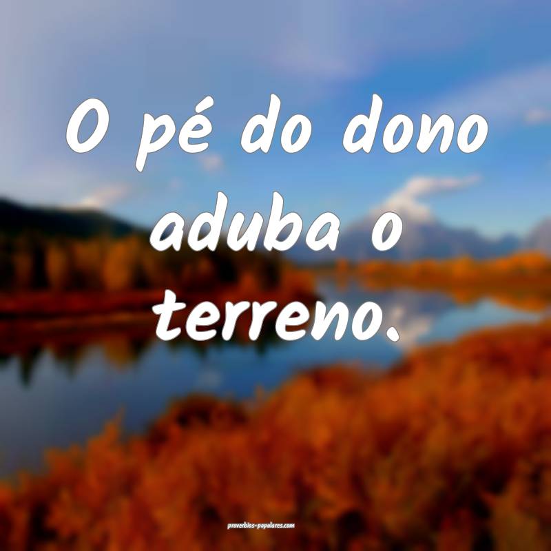 O pé do dono aduba o terreno.
 ...