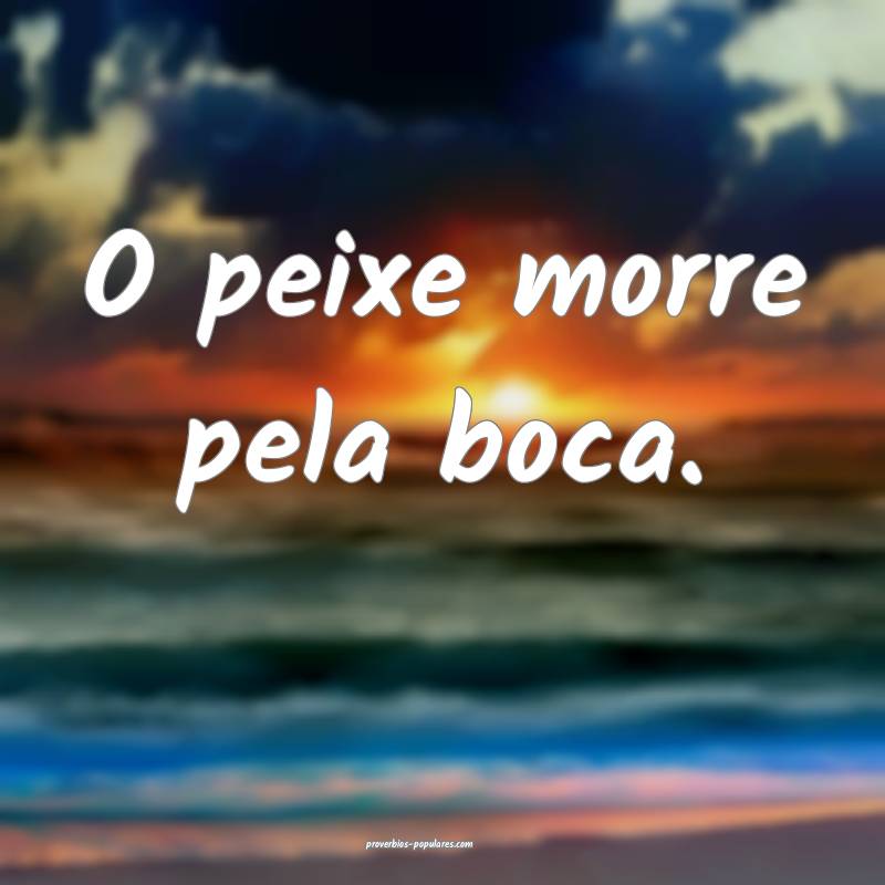 O peixe morre pela boca.
...