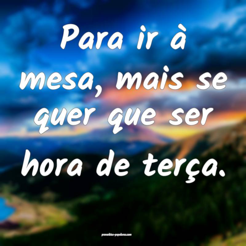 Para ir à mesa, mais se quer que ser hora de terça. 
...