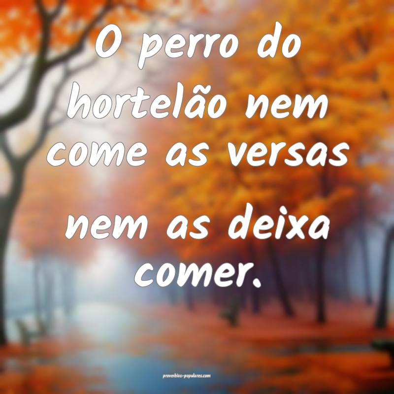 O perro do hortelão nem come as versas nem as deixa comer.
...